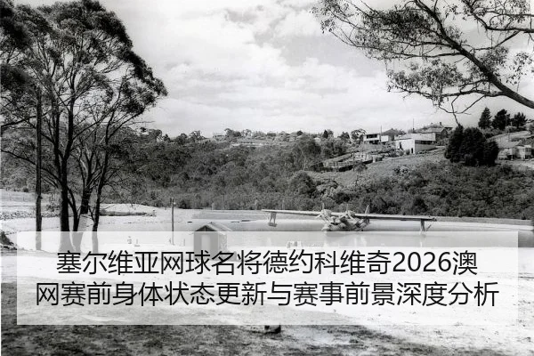 塞尔维亚网球名将德约科维奇2026澳网赛前身体状态更新与赛事前景深度分析